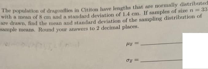 33
The population of dragonflies in Cititon have lengths that are normally distributed
with a mean of 8 cm and a standard deviation of 1.4 cm. If samples of size n =
are drawn, find the mean and standard deviation of the sampling distribution of
sample means. Round your answers to 2 decimal places.
σ =