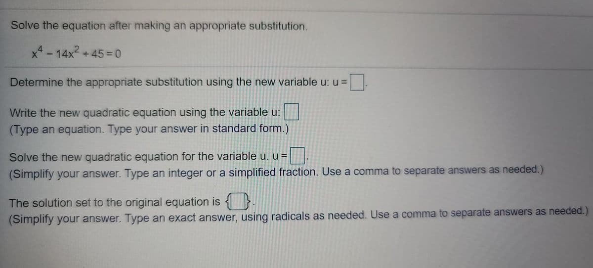 Solve the equation after making an appropriate substitution.
x- 14x2 +45 = 0
Determine the appropriate substitution using the new variable u: u =
Write the new quadratic equation using the variable u:
(Type an equation. Type your answer in standard form.)
Solve the new quadratic equation for the variable u. u =
(Simplify your answer. Type an integer or a simplified fraction. Use a comma to separate answers as needed.)
The solution set to the original equation is {}.
(Simplify your answer. Type an exact answer, using radicals as needed. Use a comma to separate answers as needed.)
