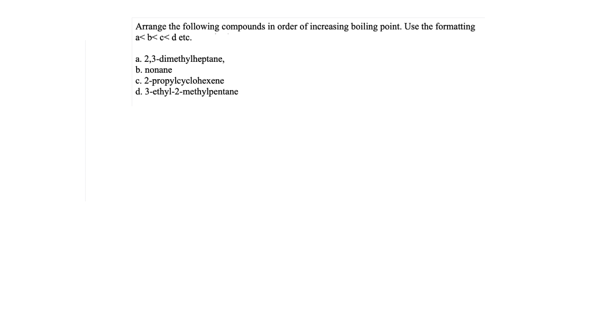 Arrange the following compounds in order of increasing boiling point. Use the formatting
a< b< c< d etc.
a. 2,3-dimethylheptane,
b. nonane
c. 2-propylcyclohexene
d. 3-ethyl-2-methylpentane
