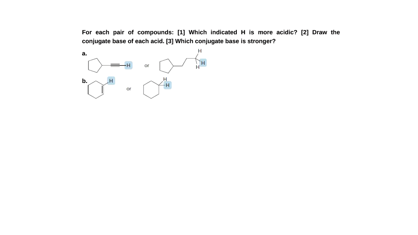 For each pair of compounds: [1] Which indicatedH is more acidic? [2] Draw the
conjugate base of each acid. [3] Which conjugate base is stronger?
H
а.
or
H
b.
or
