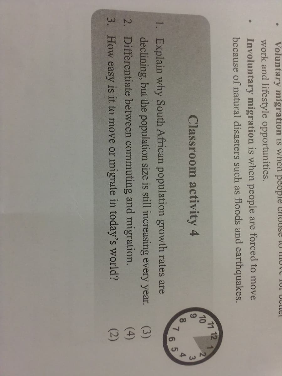 9,
4.
Voluntary migration is when people CHOUSE tU mOVC 10I UCtler
work and lifestyle opportunities.
Involuntary migration is when people are forced to move
because of natural disasters such as floods and earthquakes.
11 12
10
Classroom activity 4
6.
8
7
1. Explain why South African population growth rates are
declining, but the population size is still increasing every yea
2. Differentiate between commuting and migration.
(3)
(4)
3. How easy is it to move or migrate in today's world?
(2)
