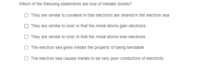 Which of the following statements are true of metallic bonds?
They are similar to covalent in that electrons are shared in the electron sea
They are similar to ionic in that the metal atoms gain electrons
They are similar to ionic in that the metal atoms lose electrons
The electron sea gives metals the property of being bendable
The electron sea causes metals to be very poor conductors of electricity