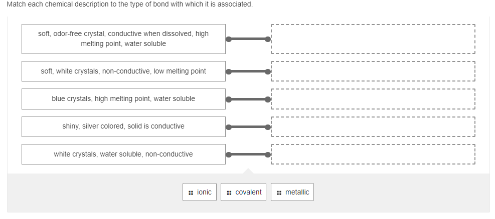 Match each chemical description to the type of bond with which it is associated.
soft, odor-free crystal, conductive when dissolved, high
melting point, water soluble
soft, white crystals, non-conductive, low melting point
blue crystals, high melting point, water soluble
shiny, silver colored, solid is conductive
white crystals, water soluble, non-conductive
ionic
:: covalent
:: metallic