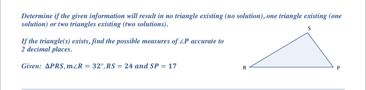 Determine if the given information will result in no triangle existing (no solution), one triangle existing (one
solution) or two triangles existing (two solutions).
If the triangle(s) exists, find the possible measures of LP accurate to
2 decimal places.
Given: APRS, m/R = 32°, RS = 24 and SP = 17
R
