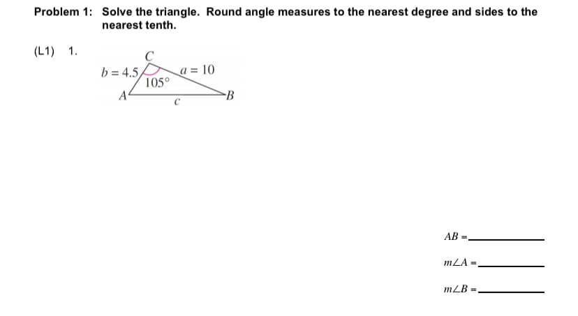 Problem 1: Solve the triangle. Round angle measures to the nearest degree and sides to the
nearest tenth.
(L1) 1.
C
a = 10
105°
A
b = 4.5
-B
AB
mLA
mLB
