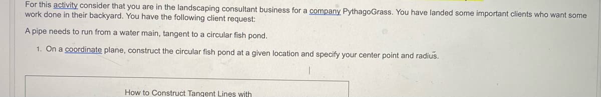 For this activity consider that you are in the landscaping consultant business for a company PythagoGrass. You have landed some important clients who want some
work done in their backyard. You have the following client request:
A pipe needs to run from a water main, tangent to a circular fish pond.
1. On a coordinate plane, construct the circular fish pond at a given location and specify your center point and radius.
How to Construct Tangent Lines with