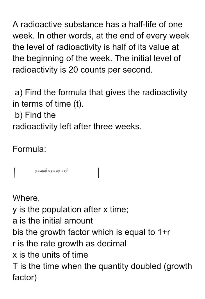 A radioactive substance has a half-life of one
week. In other words, at the end of every week
the level of radioactivity is half of its value at
the beginning of the week. The initial level of
radioactivity is 20 counts per second.
a) Find the formula that gives the radioactivity
in terms of time (t).
b) Find the
radioactivity left after three weeks.
Formula:
y = a(bji or y = a(1 + r)i
Where,
y is the population after x time;
a is the initial amount
bis the growth factor which is equal to 1+r
r is the rate growth as decimal
x is the units of time
T is the time when the quantity doubled (growth
factor)
