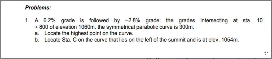 Problems:
1. A 6.2% grade is followed by -2.8% grade; the grades intersecting at sta.
+ 800 of elevation 1060m. the symmetrical parabolic curve is 300m.
a. Locate the highest point on the curve.
10
b. Locate Sta. C on the curve that lies on the left of the summit and is at elev. 1054m.
