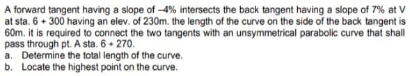 A forward tangent having a slope of -4% intersects the back tangent having a slope of 7% at V
at sta. 6 + 300 having an elev. of 230m. the length of the curve on the side of the back tangent is
60m. it is required to connect the two tangents with an unsymmetrical parabolic curve that shall
pass through pt. A sta. 6 + 270.
a. Determine the total length of the curve.
b. Locate the highest point on the curve.
