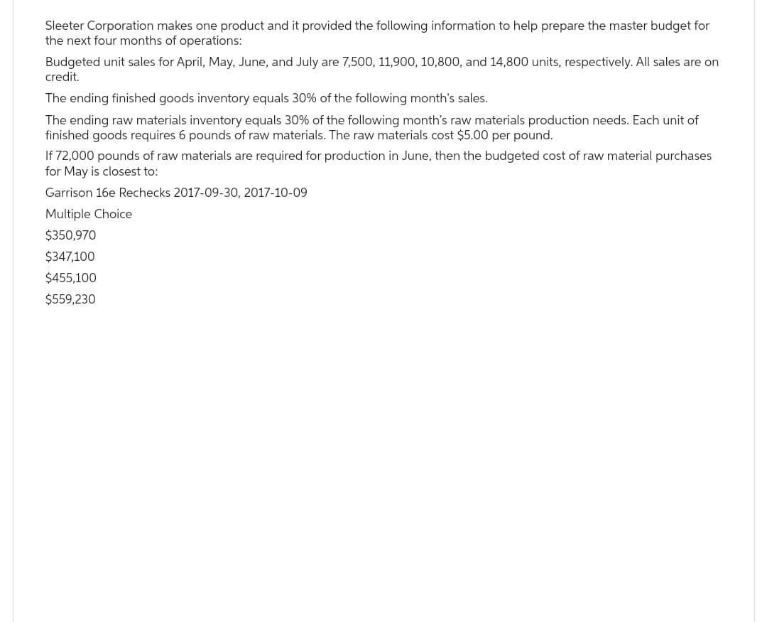 Sleeter Corporation makes one product and it provided the following information to help prepare the master budget for
the next four months of operations:
Budgeted unit sales for April, May, June, and July are 7,500, 11,900, 10,800, and 14,800 units, respectively. All sales are on
credit.
The ending finished goods inventory equals 30% of the following month's sales.
The ending raw materials inventory equals 30% of the following month's raw materials production needs. Each unit of
finished goods requires 6 pounds of raw materials. The raw materials cost $5.00 per pound.
If 72,000 pounds of raw materials are required for production in June, then the budgeted cost of raw material purchases
for May is closest to:
Garrison 16e Rechecks 2017-09-30, 2017-10-09
Multiple Choice
$350,970
$347,100
$455,100
$559,230