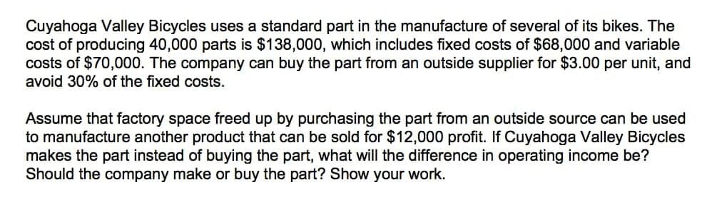 Cuyahoga Valley Bicycles uses a standard part in the manufacture of several of its bikes. The
cost of producing 40,000 parts is $138,000, which includes fixed costs of $68,000 and variable
costs of $70,000. The company can buy the part from an outside supplier for $3.00 per unit, and
avoid 30% of the fixed costs.
Assume that factory space freed up by purchasing the part from an outside source can be used
to manufacture another product that can be sold for $12,000 profit. If Cuyahoga Valley Bicycles
makes the part instead of buying the part, what will the difference in operating income be?
Should the company make or buy the part? Show your work.