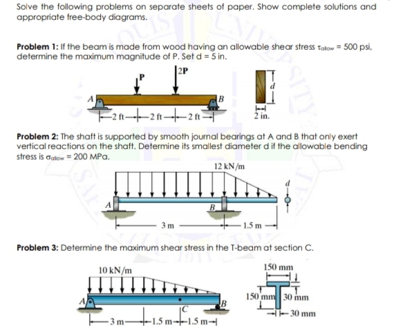 Solve the following problems on separate sheets of paper. Show complete solutions and
appropriate free-body diagrams.
Problem 1: If the beam is made from wood having an allowable shear stress talow = 500 psi,
determine the maximum magnitude of P. Set d = 5 in.
|2P
Problem 2: The shaft is supported by smooth journal bearings at A and B that only exert
vertical reactions on the shaft. Determine its smallest diameter d if the allowable bending
stress is alow = 200 MPa.
12 kN/m
B.
3 m
1.5 m
Problem 3: Determine the maximum shear stress in the T-beam at section C.
10 kN/m
150 mm
150 mm 30 mm
tismfism
--30 mm
3 m
-1.5 m--1.5 m→
SITY
