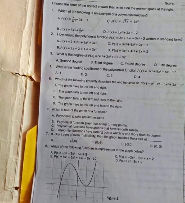 Score:
Choose the letter of the correct answer then write it on the answer space at the right.
1. Which of the following is an example of a polynomial function?
A. P(x) =+3x-1
C. Kx) = VT - 2r
B. P(x) = 5xi+r
2. How should the polynomial function P(x) = 2x + 4x +3x -2 written in standard form?
A. P(x) = 2 + 2x + 4x + 3x
D. P(x) = 3x +2x+-7
C. P(x) = 3+ 4r+ 2x -2
D. P(x) = 3x+ 4x+ 2x+ 2
B. P(x) = 2x-2+ 4x + 3x
3. What is the degree of P(x) = 5xt+ 2x+ Bx + 9?
A. Second degree
B. Third degree
C. Fourth degree D. Fith degree
4. What is the leading coefficient of the polynomial function P(x) = 3x+ 8x + 6x - 1?
A. 1
B. 2
C.3
D. 4
5. Which of the folowing property describes the end behavior of P(x) =r-r-5xi+2x – 1?
A The graph rises to the left and right
B. The graph falls to the left and right
C. The graph falls to the left and rises to the right.
D. The graph rises to the left and falls to the right.
6. Which is true of the graph of a function?
A. Polynomial graphs are all the same
8. Polynomial function graph has sharp turning points.
C. Polynomial functions have graphs that have smooth curves.
D. Polynomial functions have turning points which is one more than its degree.
7. f3 is a zero of even multiplicity, then the gaph touches the x-axis at
C. (3,0)
8. Which of the following functions is represented in the graph below?
A.
(3,0)
B. (0,3)
D. (0. 3)
A P(x)= -x - 3- 9x +3
B. P(x) - 8x - 5x + 4x + 6x - 12
C. Px) - -2 - 5x+x+2
D. P(x) --3x + 2
Figure 1
