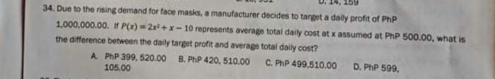 34. Due to the rising demand for face masks, a manufacturer decides to target a daily profit of PhP
1,000,000.00. If P(x) = 2r+ x- 10 represents average total daily cost at x assumed at PhP 500.00, what is
the difference between the daily target profit and average total daily cost?
B. PhP 420, 510.00
C. PhP 499,510.00
A. PhP 399, 520.00
105.00
D. PhP 599,
