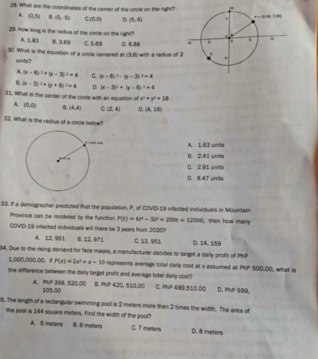 28. What are the coordinates of the center of the circle on the right?
A (0,5) 8. (o, 5)
C(0.0)
D. (5,5)
29. How long is the radius of the circle on the rght?
A 183
B. 3.69
C. 5.69
D. 6.88
30. What is the equation of a circie centered at (3,6) with a radius of 2
units?
A (- 6)2+ ty- 3) = = 4 C -6)- (y - 3) -4
B. x - 3) + y + 6)-4
D. (x- 3 + y- 6) =4
31. What is the center of the circle with an equation of x+y-16
A (0,0)
B. (4,4)
C.(2, 4)
D. (4, 16)
32. What is the radius of a circle below?
A 163 units
B. 2.41 units
C. 2.91 units
D. 8.47 units
33. If a demographer predicted that the population, P, of COVID-19 infected individuals in Mountain
Province can be modeled by the function P(t) = 6t- 5+ 200t + 12000, then how many
COVID-19 infected individuals will there be 3 years from 2020?
A 12.951
8. 12, 971
C. 13, 951
D. 14, 159
34. Due to the rising demand for face masks, a manufacturer decides to target a daily profit of PhP
1,000,000.00. if P(x) = Zr+x- 10 represents average total daily cost at x assumed at PhP 500.00, what is
the difference between the daily target profit and average total daily cost?
A PhP 399, 520.00
B. PhP 420, 510.00
C. PhP 499,510.00
D. PhP 599,
105.00
5. The length of a rectangular swimming pool is 2 meters more than 2 times the width. The area of
the pool is 144 square meters. Find the width of the pool?
A 5 meters
B. 6 meters
C.7 meters
D. 8 meters
