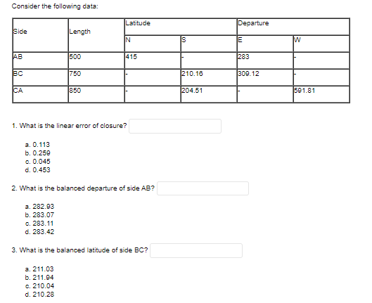 Consider the following data:
Latitude
Departure
Side
Length
IN
Is
AB
500
415
283
BC
750
210.16
309.12
CA
850
204.51
591.81
1. What is the linear error of closure?
а. О.113
b. 0.259
c. 0.045
d. 0.453
2. What is the balanced departure of side AB?
а. 282.03
b. 283.07
c. 283.11
d. 283.42
3. What is the balanced latitude of side BC?
а. 211.03
b. 211.04
c. 210.04
d. 210.28
