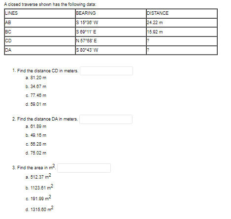 A closed traverse shown has the following data:
LINES
BEARING
DISTANCE
AB
S 15*38' W
24.22 m
BC
S 69*11' E
15.92 m
CD
N 57*58' E
DA
S 80°43' W
1. Find the distance CD in meters.
a. 81.20 m
b. 34.67 m
c. 77.48 m
d. 59.01 m
2. Find the distance DA in meters.
a. 61.89 m
b. 49.18 m
c. 50.28 m
d. 75.02 m
3. Find the area in
a. 512.37 m2
m.
b. 1123.61 m2
C. 191.99 m?
d. 1315.60 m?
