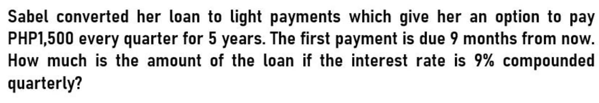 Sabel converted her loan to light payments which give her an option to pay
PHP1,500 every quarter for 5 years. The first payment is due 9 months from now.
How much is the amount of the loan if the interest rate is 9% compounded
quarterly?
