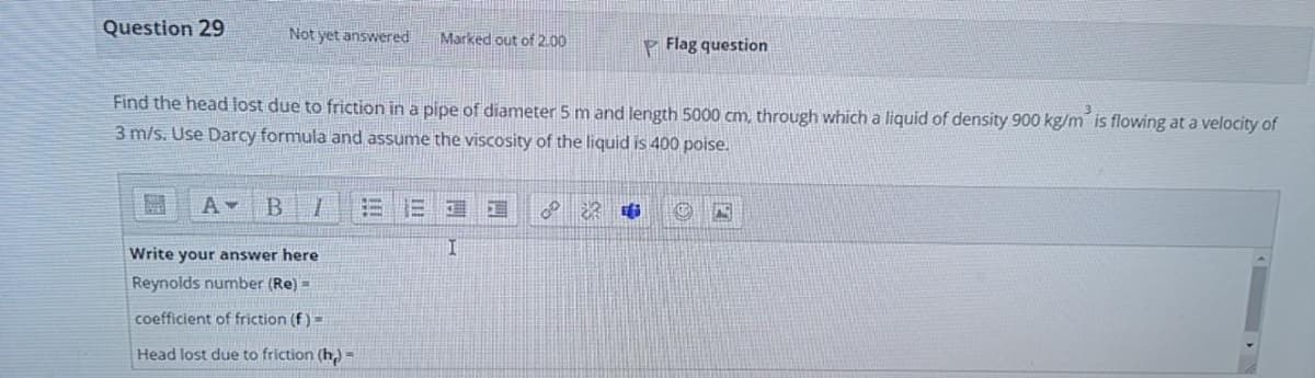 Question 29
Not yet answered
Marked out of 2.00
P Flag question
Find the head lost due to friction in a pipe of diameter 5 m and length 5000 cm, through which a liquid of density 900 kg/m is flowing at a velocity of
3 m/s. Use Darcy formula and assume the viscosity of the liquid is 400 poise.
B.
Write your answer here
Reynolds number (Re) =
coefficient of friction (f)=
Head lost due to friction (h,) =
