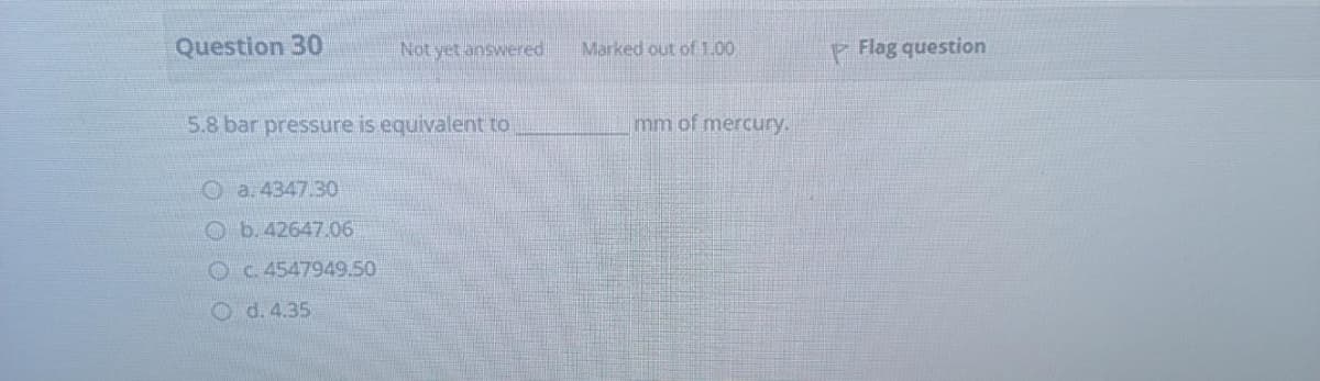 Question 30
Not yet answered
Marked out of1.00
P Flag question
5.8 bar pressure is equivalent to
mm of mercury.
O a. 4347.30
O b.42647.06
OC 4547949.50
O d. 4.35
