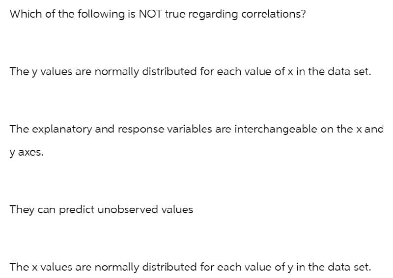 Which of the following is NOT true regarding correlations?
The y values are normally distributed for each value of x in the data set.
The explanatory and response variables are interchangeable on the x and
y axes.
They can predict unobserved values
The x values are normally distributed for each value of y in the data set.