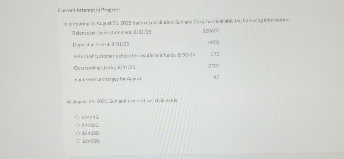 Current Attempt in Progress
In preparing its August 31, 2025 bank reconciliation, Sunland Corp. has available the following information:
Balance per bank statement, 8/31/25
Deposit in transit, 8/31/25
$23600
4000
Return of customer's check for insufficient funds, 8/30/25 570
Outstanding checks, 8/31/25
Bank service charges for August
At August 31, 2025, Sunland's correct cash balance is
O $24243.
O $22300.
O $24330.
O $24900.
2700
87