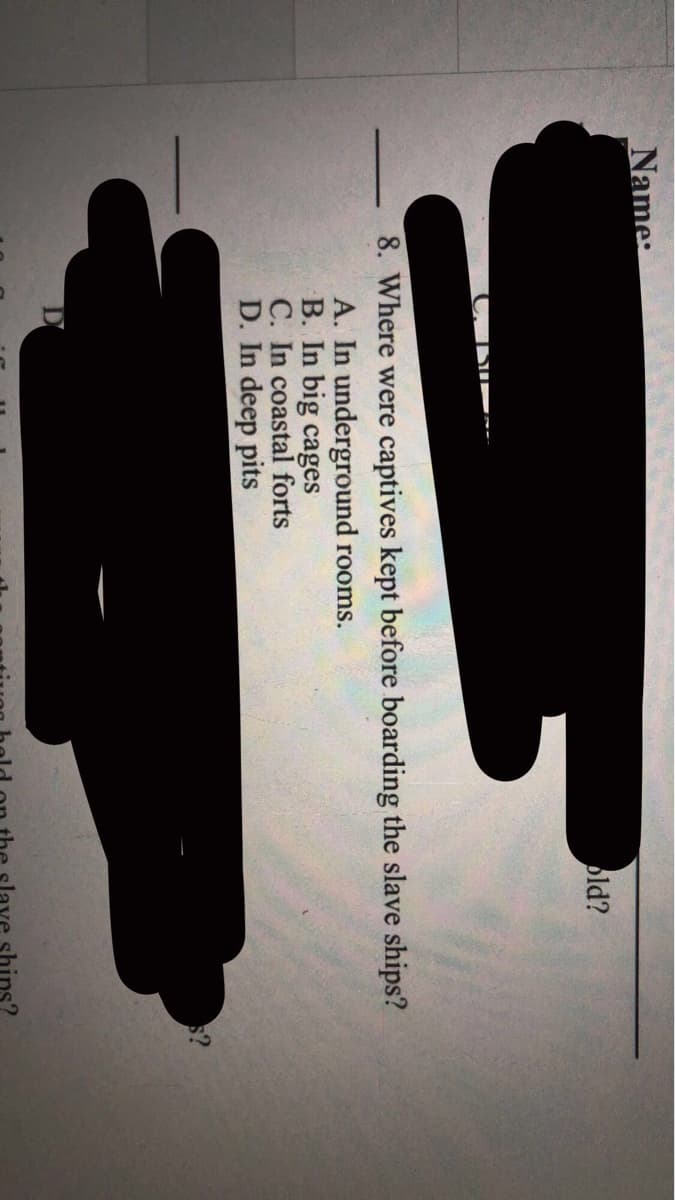 Name:
bld?
8. Where were captives kept before boarding the slave ships?
A. In underground rooms.
B. In big cages
C. In coastal forts
D. In deep pits
lave shins?
