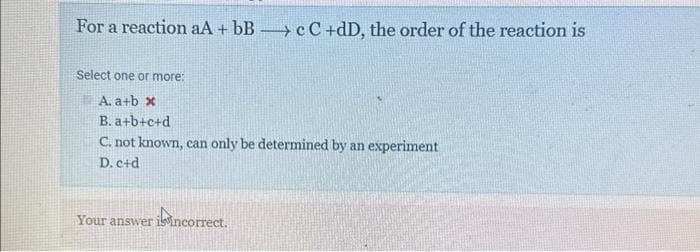 For a reaction aA + bBc C +dD, the order of the reaction is
Select one or more:
A. a+b x
B. a+b+c+d
C. not known, can only be determined by an experiment
D. c+d
Your answer is incorrect.