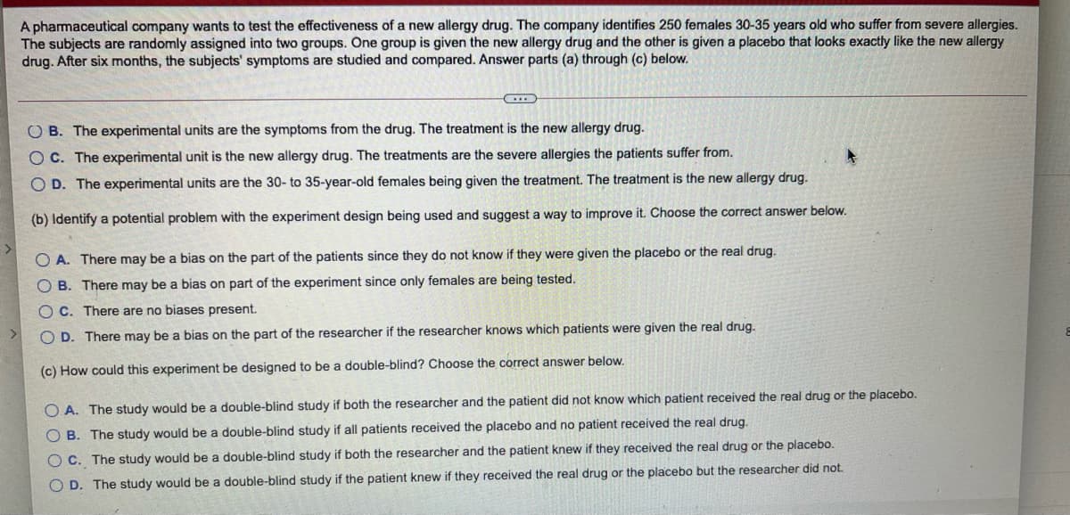 A phamaceutical company wants to test the effectiveness of a new allergy drug. The company identifies 250 females 30-35 years old who suffer from severe allergies.
The subjects are randomly assigned into two groups. One group is given the new allergy drug and the other is given a placebo that looks exactly like the new allergy
drug. After six months, the subjects' symptoms are studied and compared. Answer parts (a) through (c) below.
O B. The experimental units are the symptoms from the drug. The treatment is the new allergy drug.
O C. The experimental unit is the new allergy drug. The treatments are the severe allergies the patients suffer from.
O D. The experimental units are the 30- to 35-year-old females being given the treatment. The treatment is the new allergy drug.
(b) Identify a potential problem with the experiment design being used and suggest a way to improve it. Choose the correct answer below.
O A. There may be a bias on the part of the patients since they do not know if they were given the placebo or the real drug.
B. There may be a bias on part of the experiment since only females are being tested.
OC. There are no biases present.
O D. There may be a bias on the part of the researcher if the researcher knows which patients were given the real drug.
(c) How could this experiment be designed to be a double-blind? Choose the correct answer below.
O A. The study would be a double-blind study if both the researcher and the patient did not know which patient received the real drug or the placebo.
O B. The study would be a double-blind study if all patients received the placebo and no patient received the real drug.
O C. The study would be a double-blind study if both the researcher and the patient knew if they received the real drug or the placebo.
O D. The study would be a double-blind study if the patient knew if they received the real drug or the placebo but the researcher did not.
