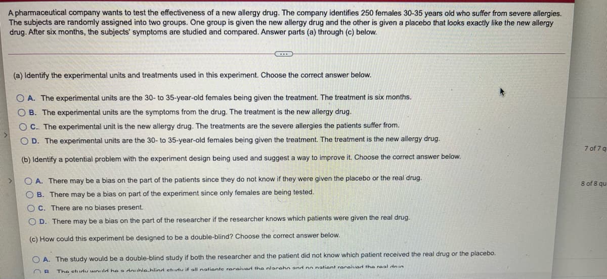 A pharmaceutical company wants to test the effectiveness of a new allergy drug. The company identifies 250 females 30-35 years old who suffer from severe allergies.
The subjects are randomly assigned into two groups. One group is given the new allergy drug and the other is given a placebo that looks exactly like the new allergy
drug. After six months, the subjects' symptoms are studied and compared. Answer parts (a) through (c) below.
(a) Identify the experimental units and treatments used in this experiment. Choose the correct answer below.
O A. The experimental units are the 30- to 35-year-old females being given the treatment. The treatment is six months.
O B. The experimental units are the symptoms from the drug. The treatment is the new allergy drug.
O C. The experimental unit is the new allergy drug. The treatments are the severe allergies the patients suffer from.
O D. The experimental units are the 30- to 35-year-old females being given the treatment. The treatment is the new allergy drug.
7 of 7 qu
(b) Identify a potential problem with the experiment design being used and suggest a way to improve it. Choose the correct answer below.
O A. There may be a bias on the part of the patients since they do not know if they were given the placebo or the real drug.
8 of 8 qu
B. There may be a bias on part of the experiment since only females are being tested.
O C. There are no biases present.
O D. There may be a bias on the part of the researcher if the researcher knows which patients were given the real drug.
(c) How could this experiment be designed to be a double-blind? Choose the correct answer below.
O A. The study would be a double-blind study if both the researcher and the patient did not know which patient received the real drug or the placebo.
The etudu nuld he a doublehlind etudu if all natiente received the nlaraho and no natient raraived the real dri
