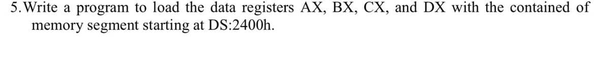 5. Write a program to load the data registers AX, BX, CX, and DX with the contained of
memory segment starting at DS:2400h.
