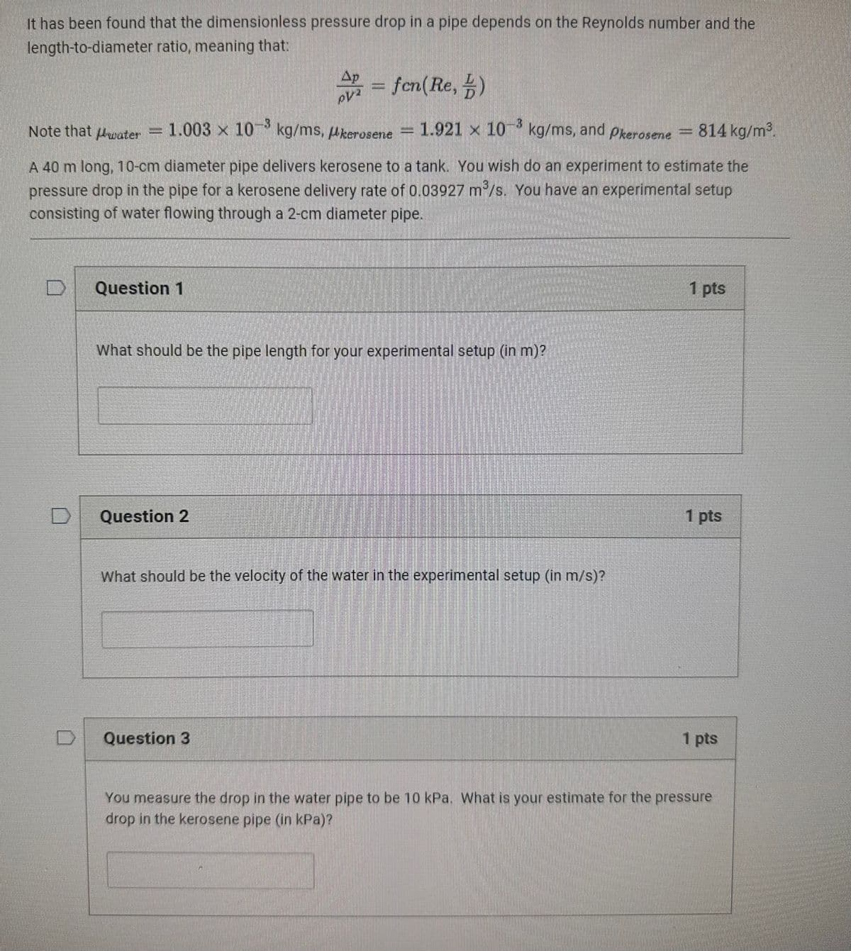 It has been found that the dimensionless pressure drop in a pipe depends on the Reynolds number and the
length-to-diameter ratio, meaning that:
Ap
=fen(Re,)
1.921 x 10 kg/ms, and Pkerosene
814 kg/m³.
Note that water = 1.003 × 10 kg/ms, Akerosene
A 40 m long, 10-cm diameter pipe delivers kerosene to a tank. You wish do an experiment to estimate the
pressure drop in the pipe for a kerosene delivery rate of 0.03927 m³/s. You have an experimental setup
consisting of water flowing through a 2-cm diameter pipe.
D Question 1
What should be the pipe length for your experimental setup (in m)?
Question 2
What should be the velocity of the water in the experimental setup (in m/s)?
Question 3
1 pts
1 pts
1 pts
You measure the drop in the water pipe to be 10 kPa. What is your estimate for the pressure
drop in the kerosene pipe (in kPa)?