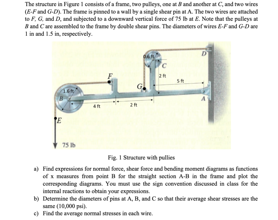 The structure in Figure 1 consists of a frame, two pulleys, one at B and another at C, and two wires
(E-F and G-D). The frame is pinned to a wall by a single shear pin at A. The two wires are attached
to F, G, and D, and subjected to a downward vertical force of 75 lb at E. Note that the pulleys at
B and C are assembled to the frame by double shear pins. The diameters of wires E-F and G-D are
1 in and 1.5 in, respectively.
1.6 ft
B
E
75 lb
4 ft
G
2 ft
0.6 ft
C
2 ft
5 ft
D
A
Fig. 1 Structure with pullies
a) Find expressions for normal force, shear force and bending moment diagrams as functions
of x measures from point B for the straight section A-B in the frame and plot the
corresponding diagrams. You must use the sign convention discussed in class for the
internal reactions to obtain your expressions.
b) Determine the diameters of pins at A, B, and C so that their average shear stresses are the
same (10,000 psi).
c) Find the average normal stresses in each wire.