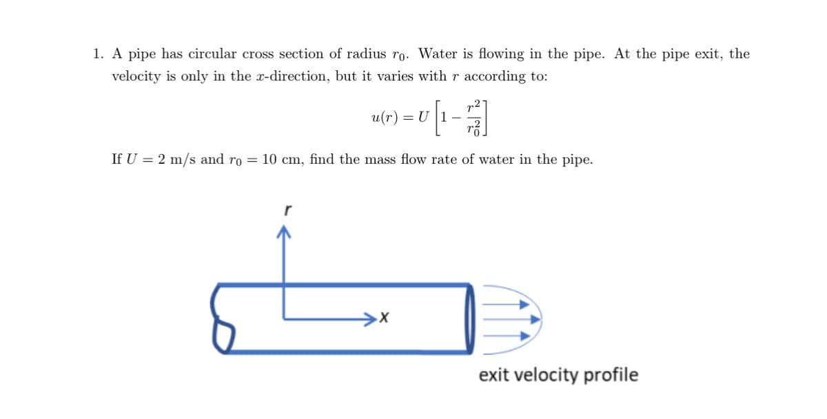 1. A pipe has circular cross section of radius ro. Water is flowing in the pipe. At the pipe exit, the
velocity is only in the x-direction, but it varies with r according to:
u(r) = U |1-
If U = 2 m/s and ro = 10 cm, find the mass flow rate of water in the pipe.
exit velocity profile