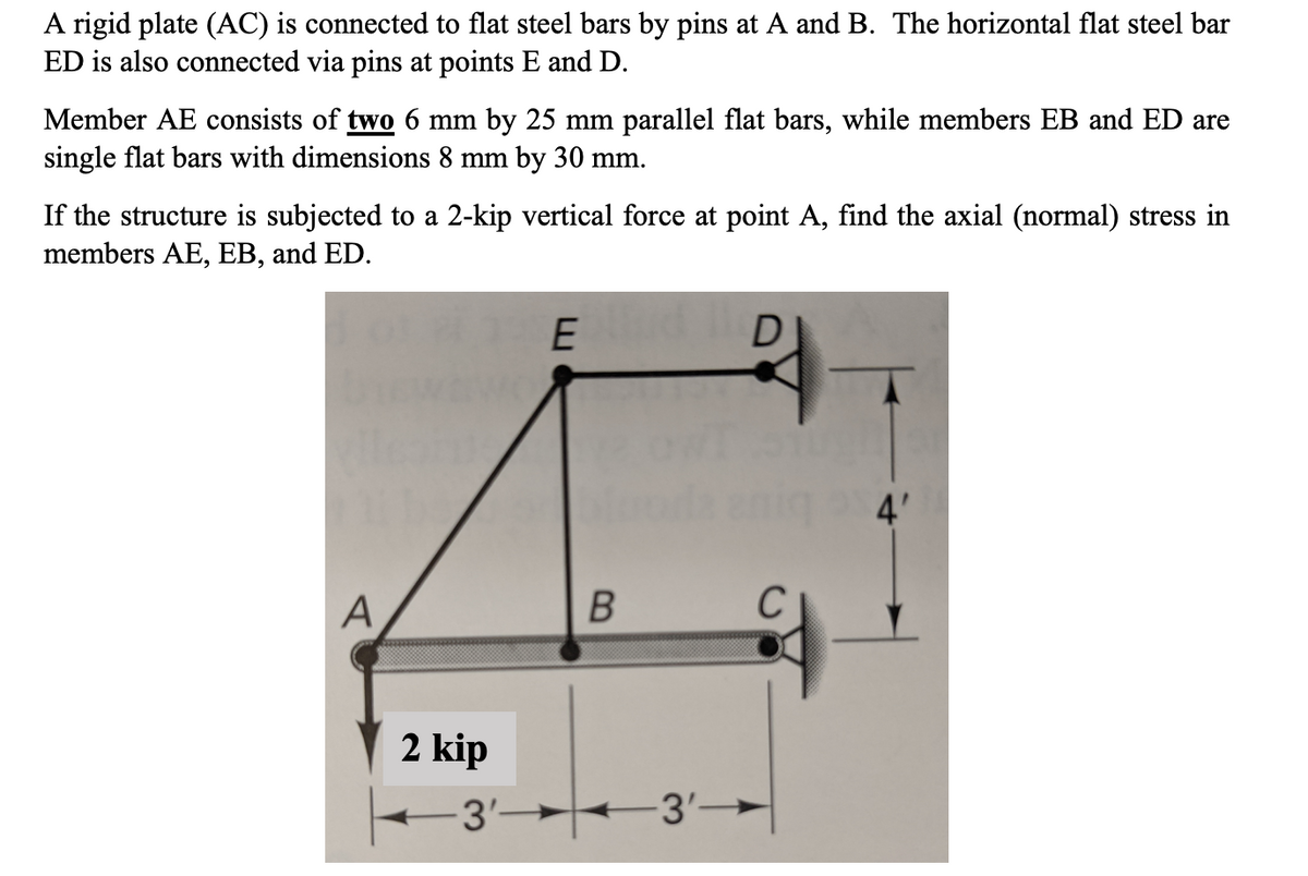 A rigid plate (AC) is connected to flat steel bars by pins at A and B. The horizontal flat steel bar
ED is also connected via pins at points E and D.
Member AE consists of two 6 mm by 25 mm parallel flat bars, while members EB and ED are
single flat bars with dimensions 8 mm by 30 mm.
If the structure is subjected to a 2-kip vertical force at point A, find the axial (normal) stress in
members AE, EB, and ED.
A
2 kip
-3'-
E
B
D
-3'-
C
4'