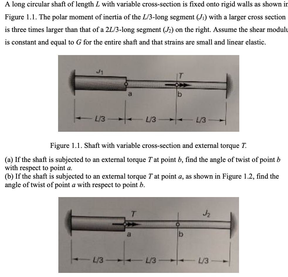 A long circular shaft of length L with variable cross-section is fixed onto rigid walls as shown in
Figure 1.1. The polar moment of inertia of the L/3-long segment (J1) with a larger cross section
is three times larger than that of a 2L/3-long segment (J2) on the right. Assume the shear modulu
is constant and equal to G for the entire shaft and that strains are small and linear elastic.
L/3
a
b
L/3
L/3
Figure 1.1. Shaft with variable cross-section and external torque T.
(a) If the shaft is subjected to an external torque T at point b, find the angle of twist of point b
with respect to point a.
(b) If the shaft is subjected to an external torque T at point a, as shown in Figure 1.2, find the
angle of twist of point a with respect to point b.
J2
L/3-
L/3
L/3