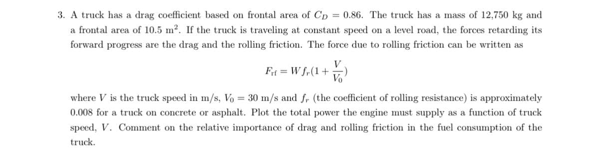 3. A truck has a drag coefficient based on frontal area of CD = 0.86. The truck has a mass of 12,750 kg and
a frontal area of 10.5 m2. If the truck is traveling at constant speed on a level road, the forces retarding its
forward progress are the drag and the rolling friction. The force due to rolling friction can be written as
Fit Wfr(1+
V
V₁
where V is the truck speed in m/s, Vo = 30 m/s and fr (the coefficient of rolling resistance) is approximately
0.008 for a truck on concrete or asphalt. Plot the total power the engine must supply as a function of truck
speed, V. Comment on the relative importance of drag and rolling friction in the fuel consumption of the
truck.