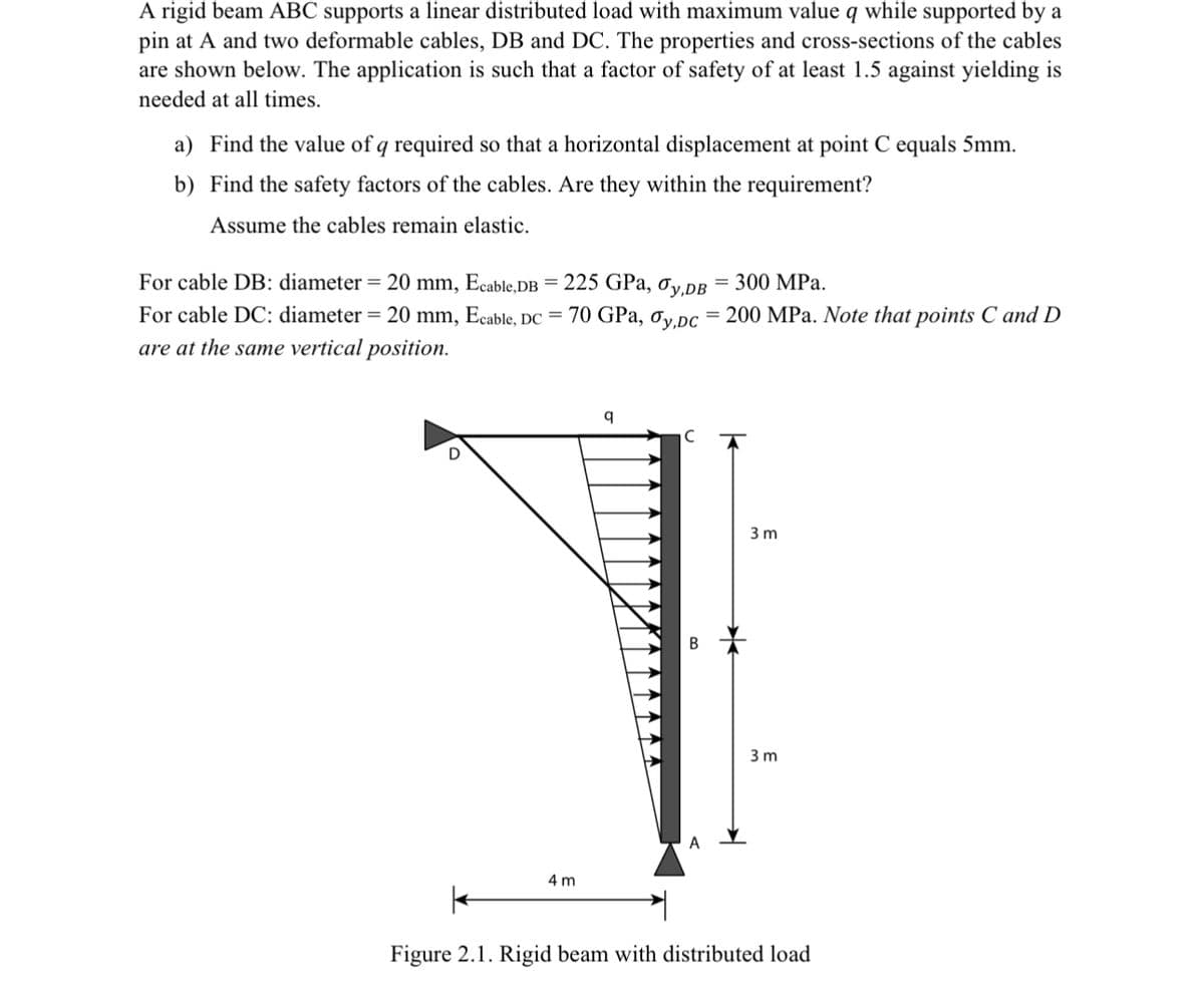 A rigid beam ABC supports a linear distributed load with maximum value q while supported by a
pin at A and two deformable cables, DB and DC. The properties and cross-sections of the cables
are shown below. The application is such that a factor of safety of at least 1.5 against yielding is
needed at all times.
a) Find the value of q required so that a horizontal displacement at point C equals 5mm.
b)
Find the safety factors of the cables. Are they within the requirement?
Assume the cables remain elastic.
For cable DB: diameter = 20 mm, Ecable,DB = 225 GPa, Oy,DB 300 MPa.
For cable DC: diameter = 20 mm, Ecable, DC =
are at the same vertical position.
70 GPa, Oy,Dc = 200 MPa. Note that points C and D
4 m
q
B
3 m
3m
Figure 2.1. Rigid beam with distributed load