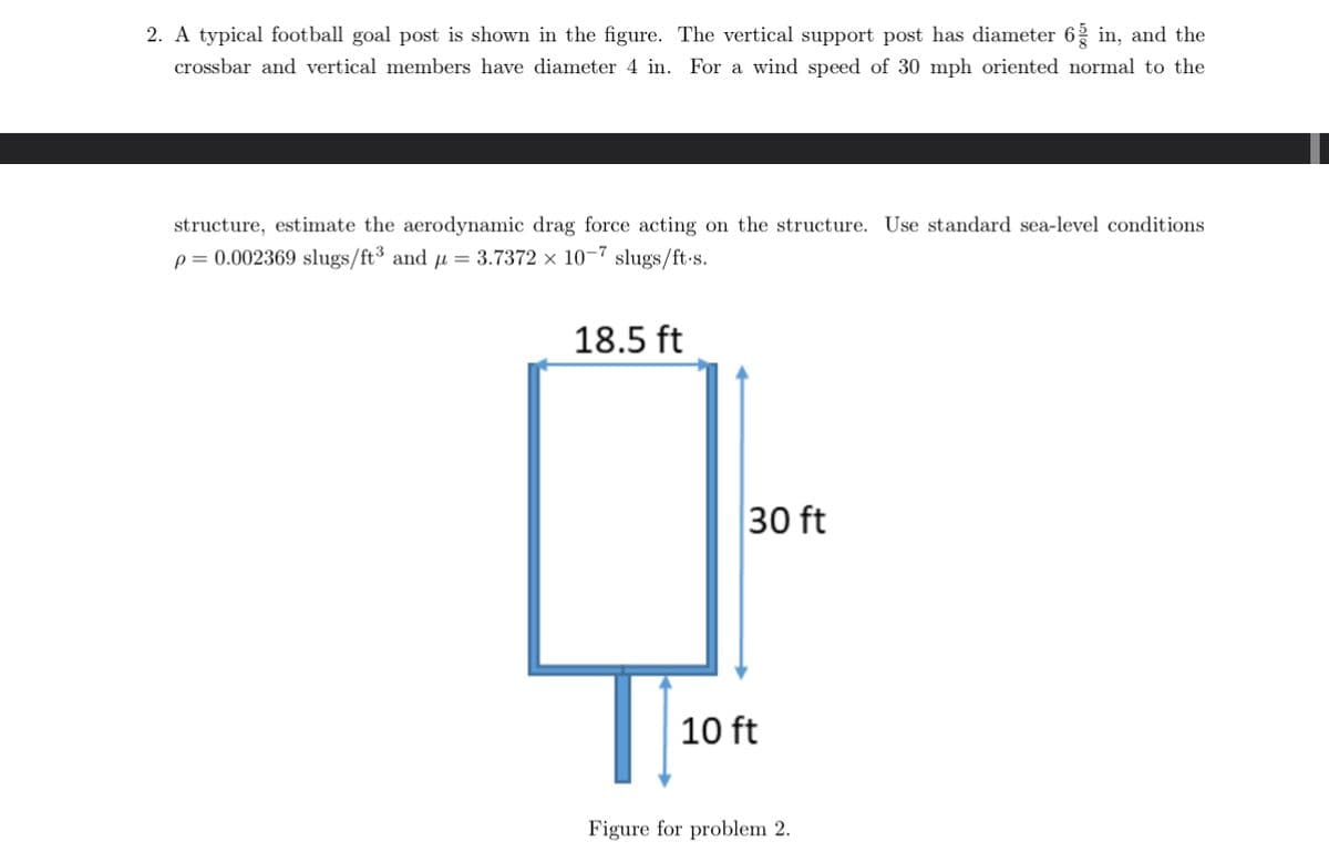 2. A typical football goal post is shown in the figure. The vertical support post has diameter 6 in, and the
crossbar and vertical members have diameter 4 in. For a wind speed of 30 mph oriented normal to the
structure, estimate the aerodynamic drag force acting on the structure. Use standard sea-level conditions
p=0.002369 slugs/ft³ and 3.7372 x 10-7 slugs/ft-s.
18.5 ft
10 ft
30 ft
Figure for problem 2.