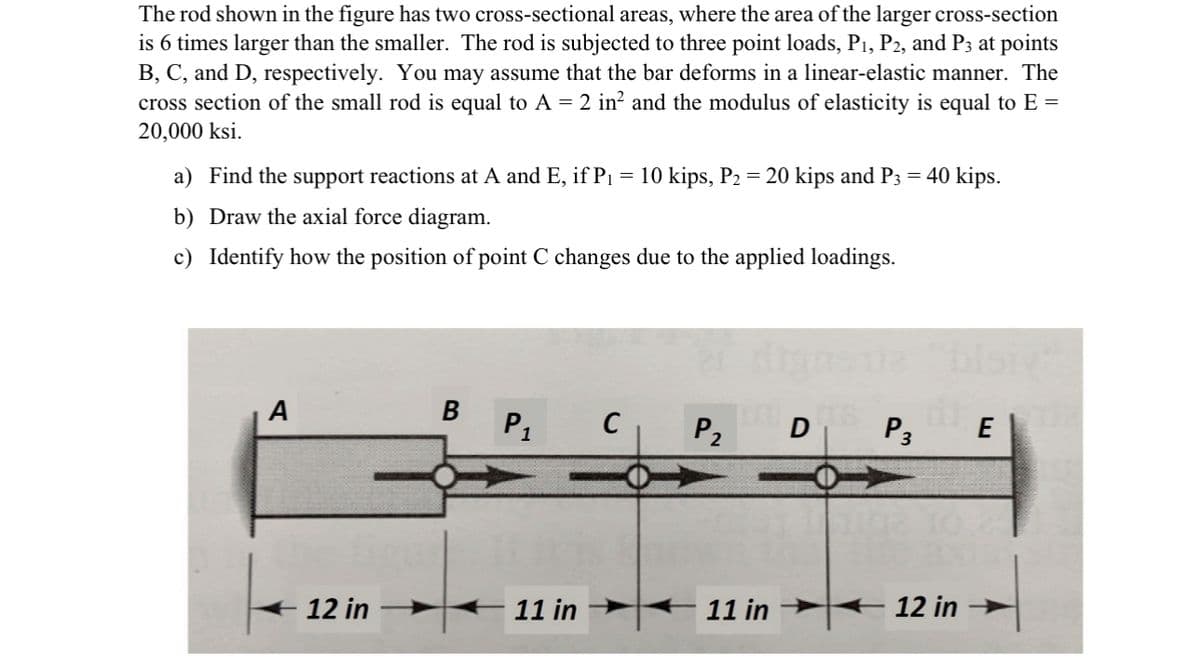 The rod shown in the figure has two cross-sectional areas, where the area of the larger cross-section
is 6 times larger than the smaller. The rod is subjected to three point loads, P₁, P2, and P3 at points
B, C, and D, respectively. You may assume that the bar deforms in a linear-elastic manner. The
cross section of the small rod is equal to A = 2 in² and the modulus of elasticity is equal to E =
20,000 ksi.
a) Find the support reactions at A and E, if P₁
=
b) Draw the axial force diagram.
c) Identify how the position of point C changes due to the applied loadings.
A
12 in
B P₁
11 in
C
10 kips, P₂ = 20 kips and P3 = 40 kips.
P₂
11 in
D
P3
E
the axu
12 in