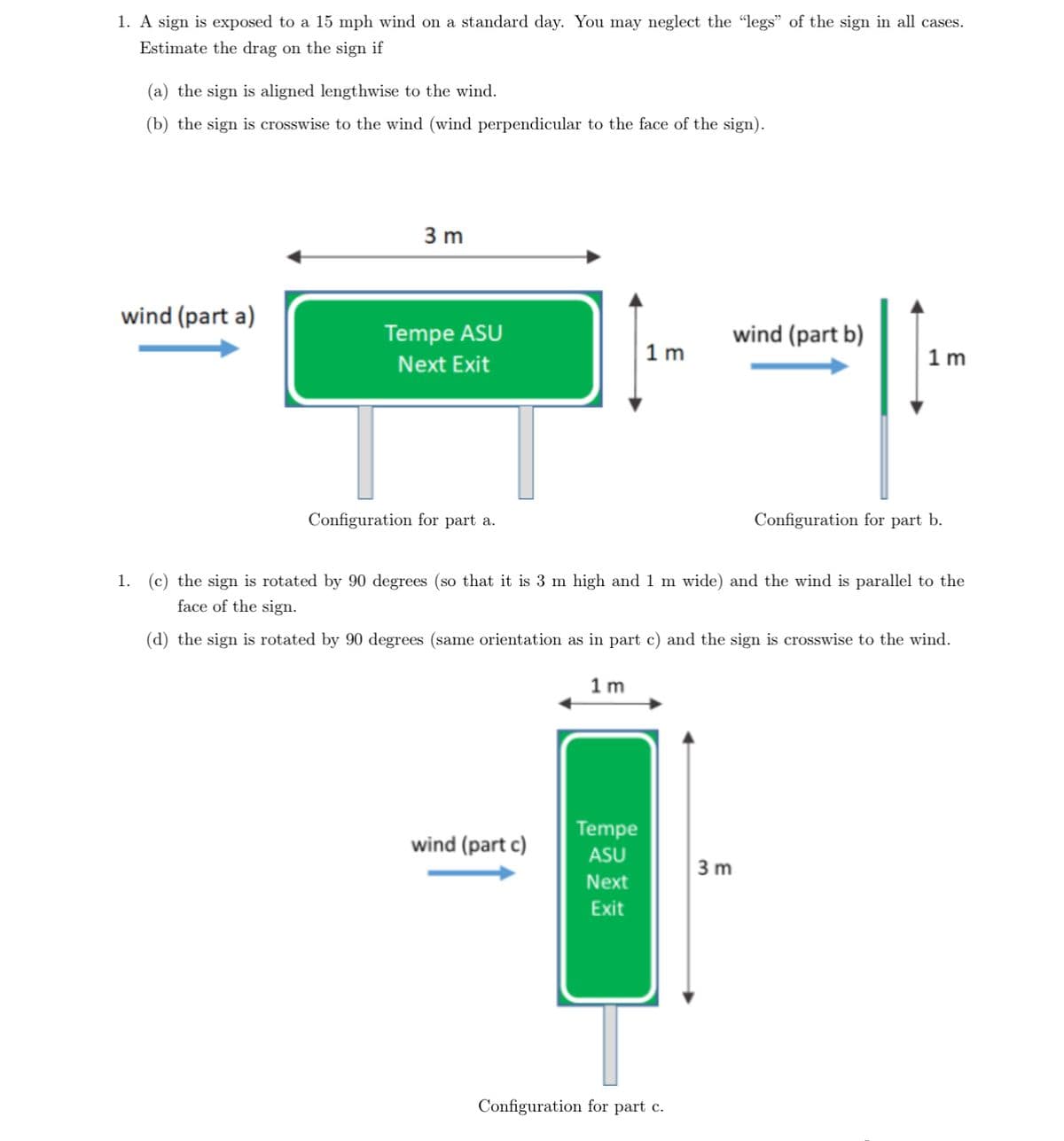 1. A sign is exposed to a 15 mph wind on a standard day. You may neglect the "legs" of the sign in all cases.
Estimate the drag on the sign if
(a) the sign is aligned lengthwise to the wind.
(b) the sign is crosswise to the wind (wind perpendicular to the face of the sign).
3 m
wind (part a)
Tempe ASU
Next Exit
wind (part b)
1m
1m
Configuration for part a.
Configuration for part b.
1. (c) the sign is rotated by 90 degrees (so that it is 3 m high and 1 m wide) and the wind is parallel to the
face of the sign.
(d) the sign is rotated by 90 degrees (same orientation as in part c) and the sign is crosswise to the wind.
1m
wind (part c)
Tempe
ASU
3 m
Next
Exit
Configuration for part c.