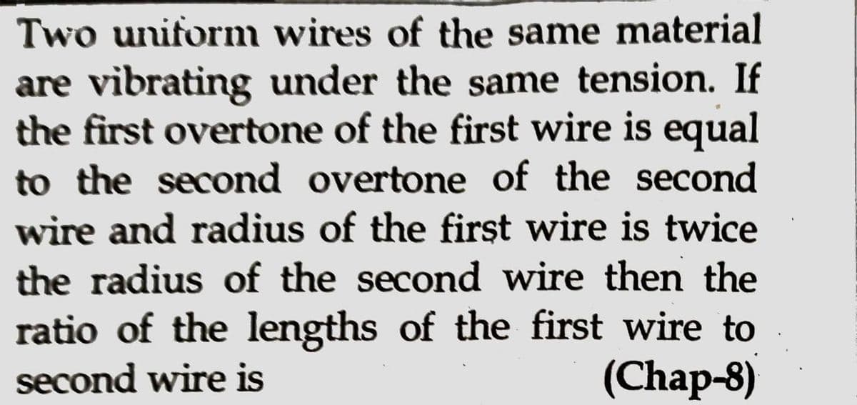 Two uniform wires of the same material
are vibrating under the same tension. If
the first overtone of the first wire is equal
to the second overtone of the second
wire and radius of the first wire is twice
the radius of the second wire then the
ratio of the lengths of the first wire to
second wire is
(Chap-8)