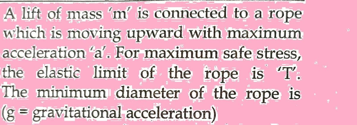 A lift of mass 'm' is connected to a rope
which is moving upward with maximum
acceleration 'a'. For maximum safe stress,
the elastic limit of the rope is 'T'.
The minimum diameter of the rope is
(g = gravitational acceleration)
#