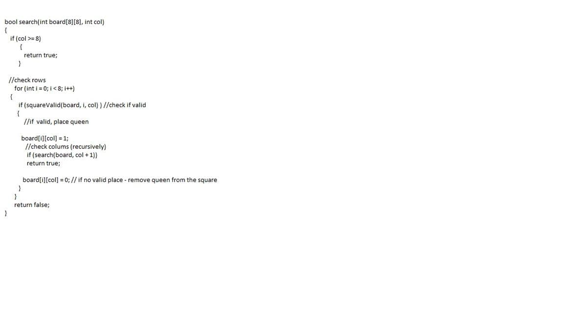bool search(int board[8][8], int col)
{
if (col >= 8)
{
return true;
//check rows
for (int i = 0; i< 8; i++)
if (squareValid(board, i, col) ) //check if valid
{
//if valid, place queen
board[i][col] = 1;
//check colums (recursively)
if (search(board, col + 1))
return true;
board[i][col] = 0; // if no valid place - remove queen from the square
}
}
return false;
}
