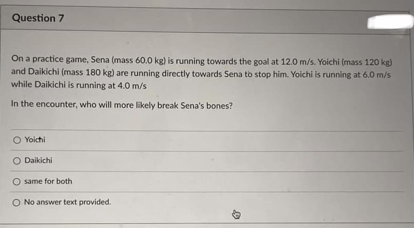 Question 7
On a practice game, Sena (mass 60.0 kg) is running towards the goal at 12.0 m/s. Yoichi (mass 120 kg)
and Daikichi (mass 180 kg) are running directly towards Sena to stop him. Yoichi is running at 6.0 m/s
while Daikichi is running at 4.0 m/s
In the encounter, who will more likely break Sena's bones?
Yoichi
Daikichi
same for both
O No answer text provided.