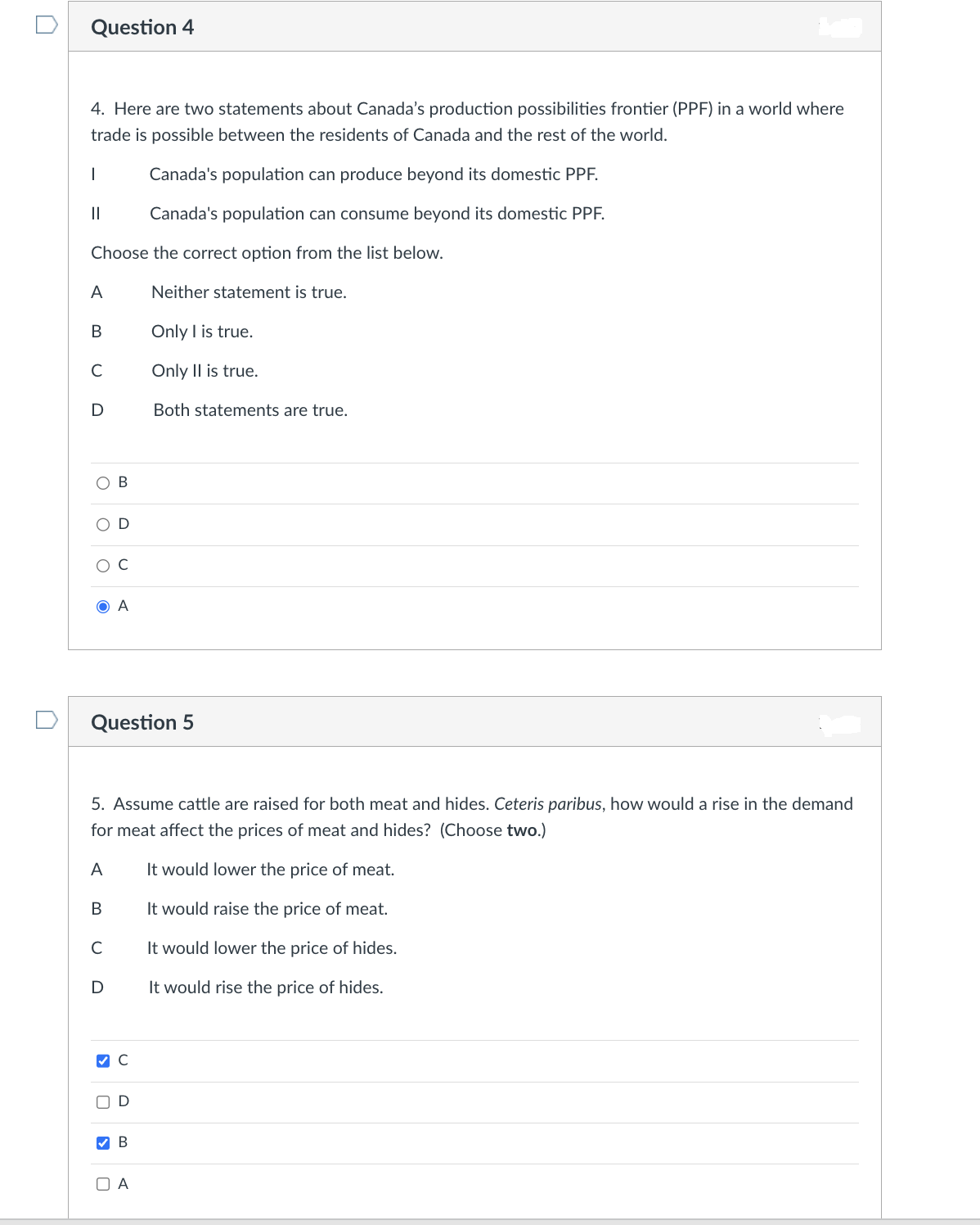 Question 4
4. Here are two statements about Canada's production possibilities frontier (PPF) in a world where
trade is possible between the residents of Canada and the rest of the world.
Canada's population can produce beyond its domestic PPF.
Canada's population can consume beyond its domestic PPF.
|
||
Choose the correct option from the list below.
Neither statement is true.
Only I is true.
Only II is true.
A
B
C
D
O C
с
B
D
D
Question 5
5. Assume cattle are raised for both meat and hides. Ceteris paribus, how would a rise in the demand
for meat affect the prices of meat and hides? (Choose two.)
A
It would lower the price of meat.
B
It would raise the price of meat.
It would lower the price of hides.
It would rise the price of hides.
0
A
>
✓ C
D
Both statements are true.
B
A
