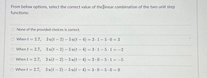 From below options, select the correct value of the linear combination of the two unit step
functions:
None of the provided choices is correct.
When t = 2.7,
When t = 2.7,
When t = 2.7,
When t = 2.7,
3u(t-2)-5u(t-4)=3-1-5-0=3
3 u(t-2)-5u(t-4)=3-1-5-1=-2
3 u(t-2)-5u(t-4)=3.0-5.1=-5
3u(t-2)-5u(t-4)=3-0-5-0=0