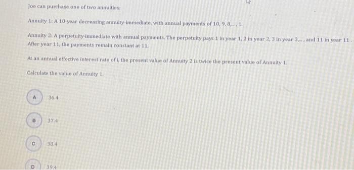 Joe can purchase one of two annuities:
Annuity 1: A 10-year decreasing annuity-immediate, with annual payments of 10, 9, 8, 1.
Annuity 2: A perpetuity-immediate with annual payments. The perpetuity pays 1 in year 1, 2 in year 2, 3 in year 3., and 11 in year 11.
After year 11, the payments remain constant at 11.
At an annual effective interest rate of i, the present value of Annuity 2 is twice the present value of Annuity 1.
Calculate the value of Annuity 1.
A
8
с
D
36.4
37.4
38.4
394