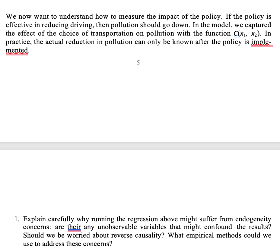 We now want to understand how to measure the impact of the policy. If the policy is
effective in reducing driving, then pollution should go down. In the model, we captured
the effect of the choice of transportation on pollution with the function C(x₁, x₂). In
practice, the actual reduction in pollution can only be known after the policy is imple-
mented.
5
1. Explain carefully why running the regression above might suffer from endogeneity
concerns: are their any unobservable variables that might confound the results?
Should we be worried about reverse causality? What empirical methods could we
use to address these concerns?