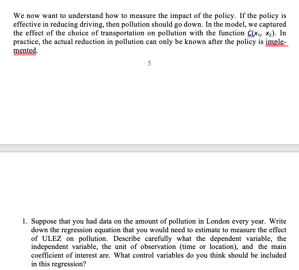 We now want to understand how to measure the impact of the policy. If the policy is
effective in reducing driving, then pollution should go down. In the model, we captured
the effect of the choice of transportation on pollution with the function C(x₁, x₂). In
practice, the actual reduction in pollution can only be known after the policy is imple-
mented.
5
1. Suppose that you had data on the amount of pollution in London every year. Write
down the regression equation that you would need to estimate to measure the effect
of ULEZ on pollution. Describe carefully what the dependent variable, the
independent variable, the unit of observation (time or location), and the main
coefficient of interest are. What control variables do you think should be included
in this regression?